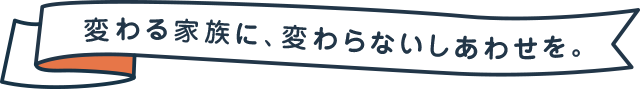 変わる家族に、変わらないしあわせを。