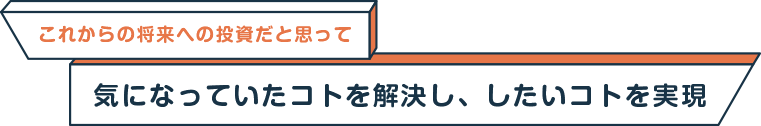 これからの将来への投資だと思って気になっていたコトを解決し、したいコトを実現